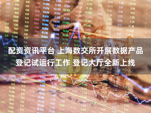 配资资讯平台 上海数交所开展数据产品登记试运行工作 登记大厅全新上线