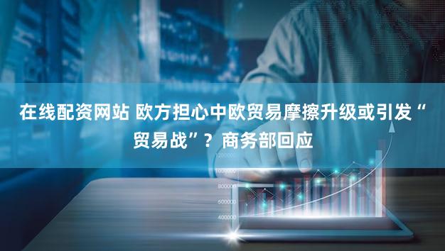 在线配资网站 欧方担心中欧贸易摩擦升级或引发“贸易战”？商务部回应