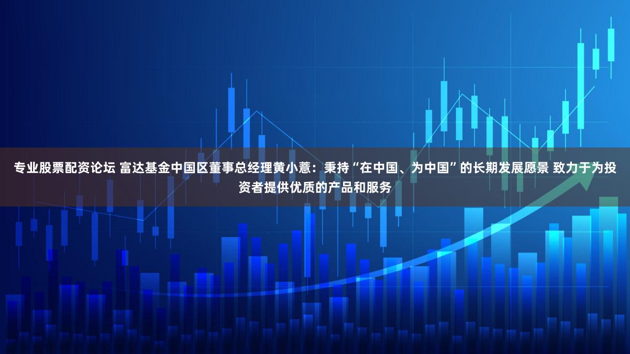 专业股票配资论坛 富达基金中国区董事总经理黄小薏：秉持“在中国、为中国”的长期发展愿景 致力于为投资者提供优质的产品和服务