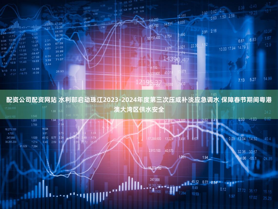 配资公司配资网站 水利部启动珠江2023-2024年度第三次压咸补淡应急调水 保障春节期间粤港澳大湾区供水安全