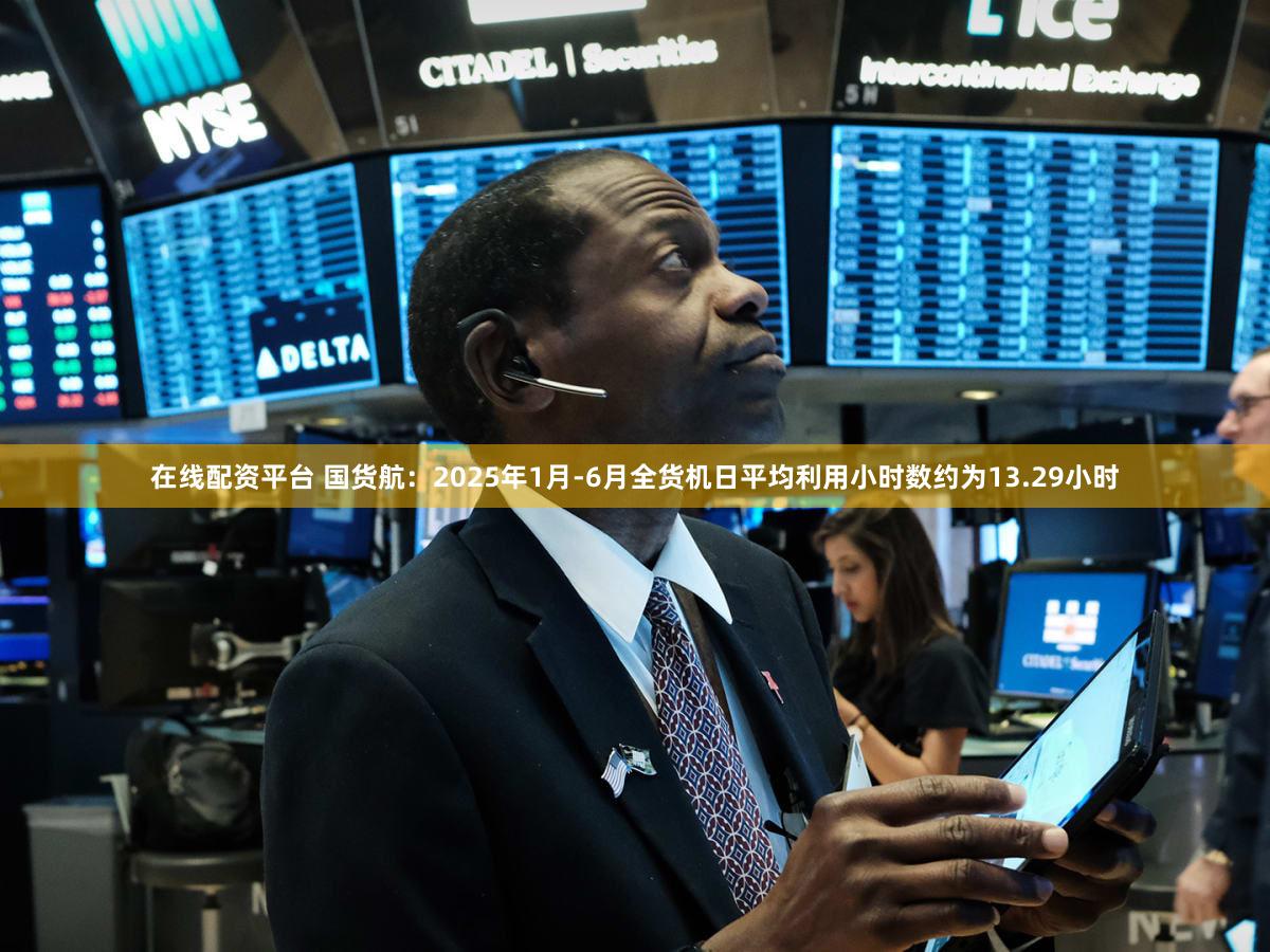 在线配资平台 国货航：2025年1月-6月全货机日平均利用小时数约为13.29小时