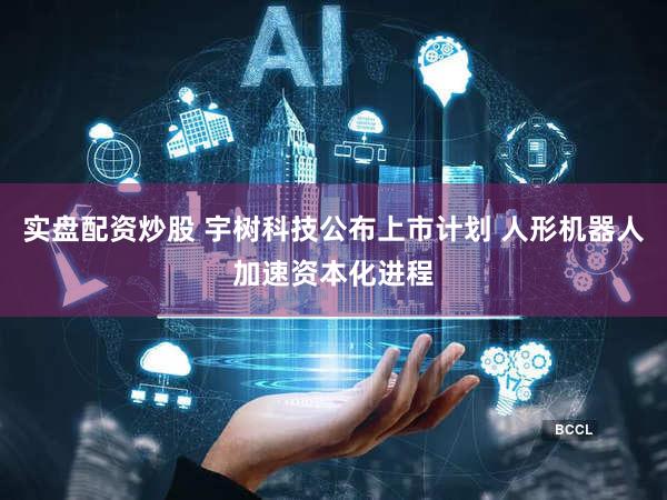 实盘配资炒股 宇树科技公布上市计划 人形机器人加速资本化进程