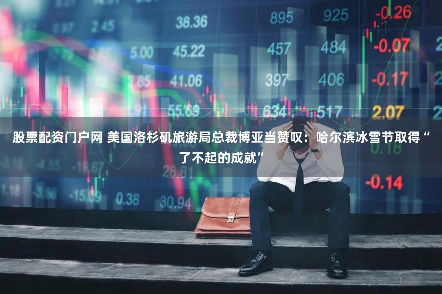 股票配资门户网 美国洛杉矶旅游局总裁博亚当赞叹:哈尔滨冰雪节取得“了不起的成就”