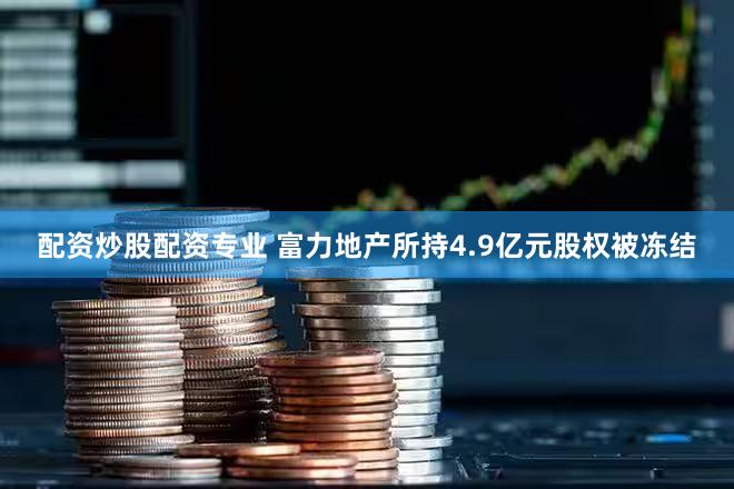 配资炒股配资专业 富力地产所持4.9亿元股权被冻结