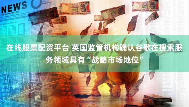 在线股票配资平台 英国监管机构确认谷歌在搜索服务领域具有“战略市场地位”