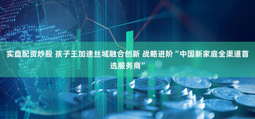 实盘配资炒股 孩子王加速丝域融合创新 战略进阶“中国新家庭全渠道首选服务商”