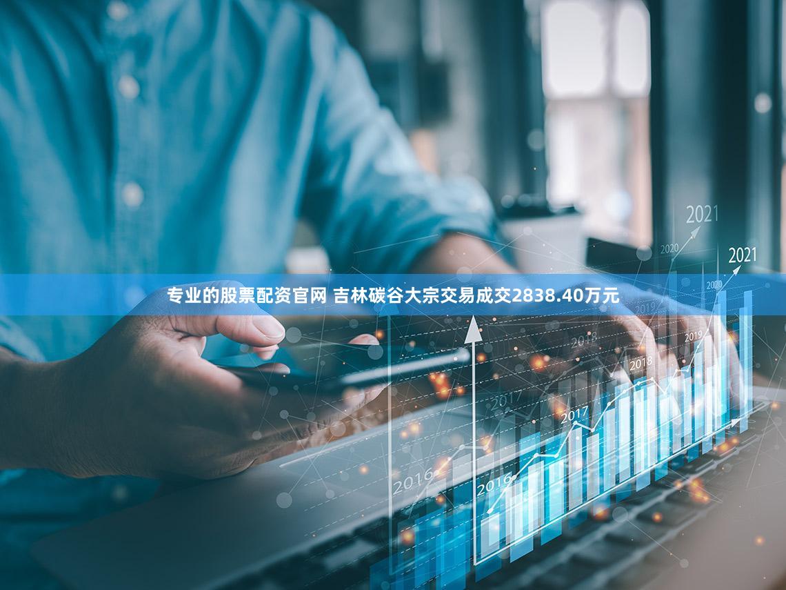 专业的股票配资官网 吉林碳谷大宗交易成交2838.40万元