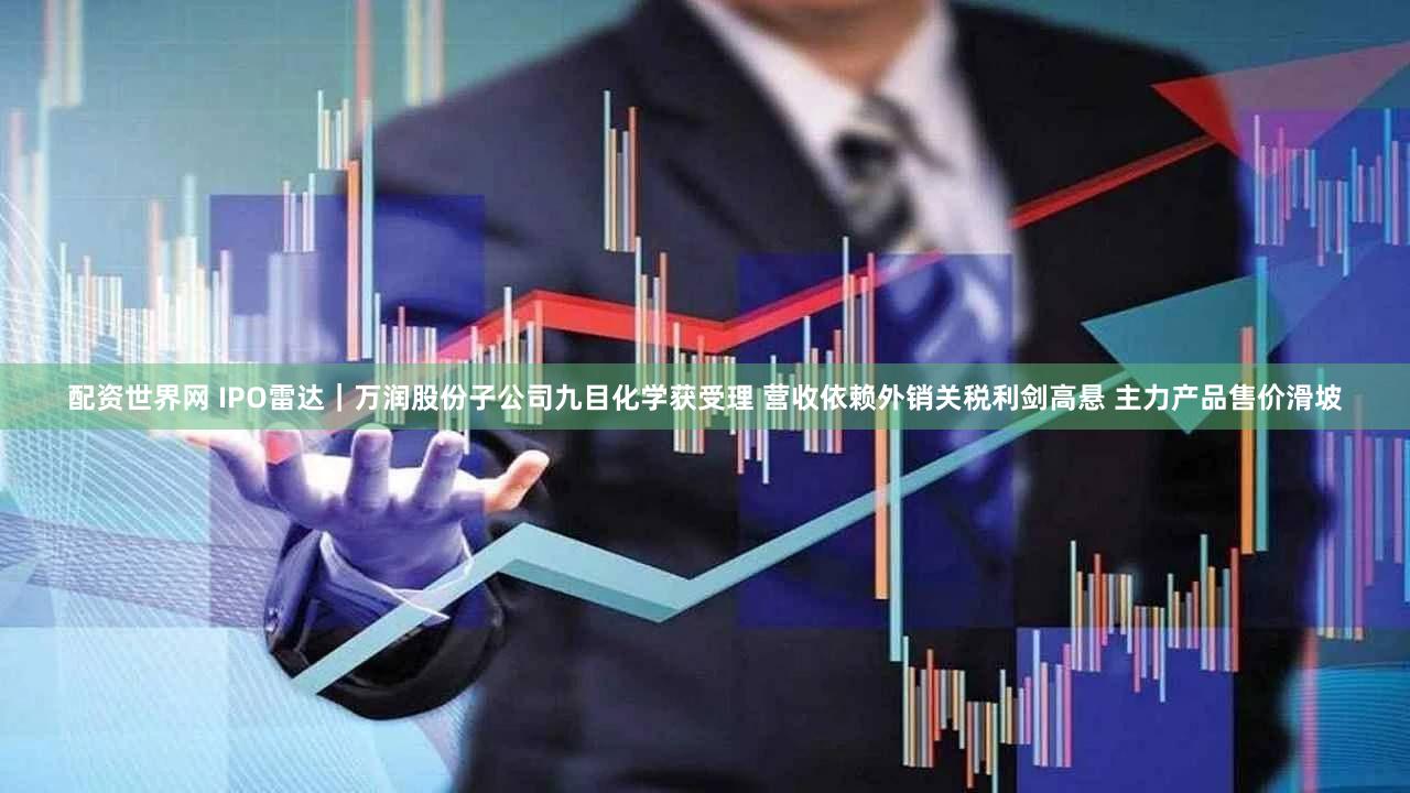 配资世界网 IPO雷达|万润股份子公司九目化学获受理 营收依赖外销关税利剑高悬 主力产品售价滑坡