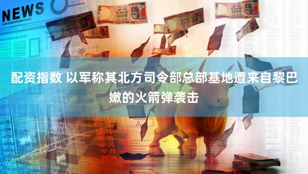 配资指数 以军称其北方司令部总部基地遭来自黎巴嫩的火箭弹袭击