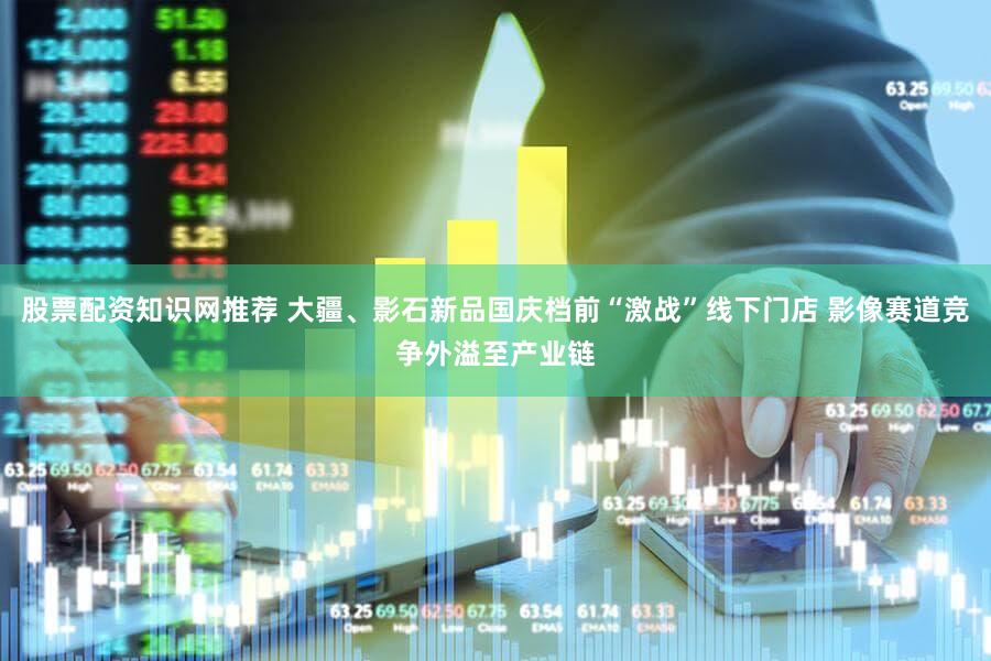 股票配资知识网推荐 大疆、影石新品国庆档前“激战”线下门店 影像赛道竞争外溢至产业链