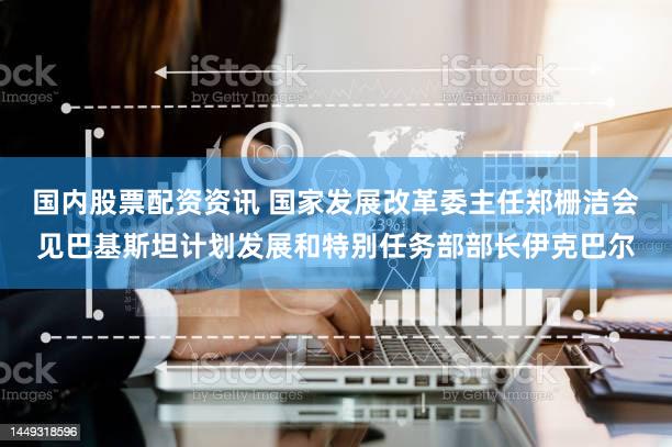 国内股票配资资讯 国家发展改革委主任郑栅洁会见巴基斯坦计划发展和特别任务部部长伊克巴尔
