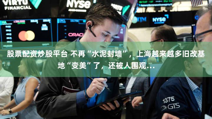 股票配资炒股平台 不再“水泥封墙”，上海越来越多旧改基地“变美”了，还被人围观…