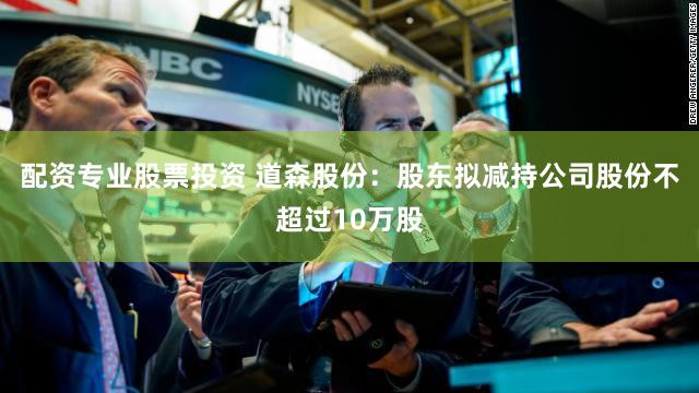 配资专业股票投资 道森股份：股东拟减持公司股份不超过10万股