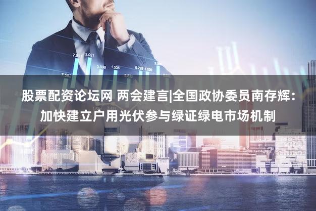 股票配资论坛网 两会建言|全国政协委员南存辉：加快建立户用光伏参与绿证绿电市场机制