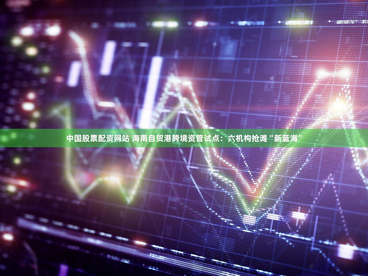 中国股票配资网站 海南自贸港跨境资管试点:六机构抢滩“新蓝海”