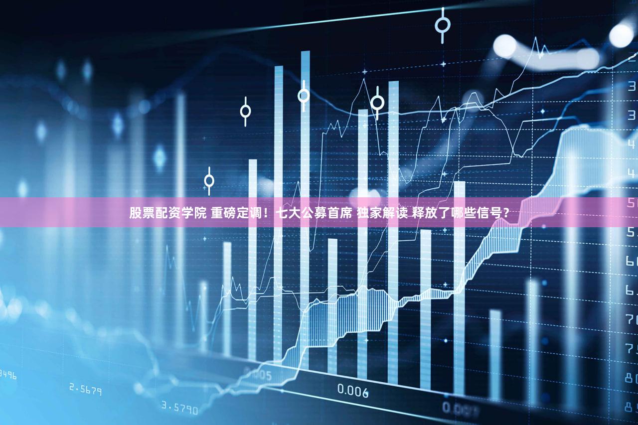 股票配资学院 重磅定调！七大公募首席 独家解读 释放了哪些信号？