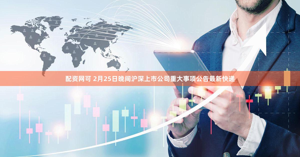 配资网可 2月25日晚间沪深上市公司重大事项公告最新快递
