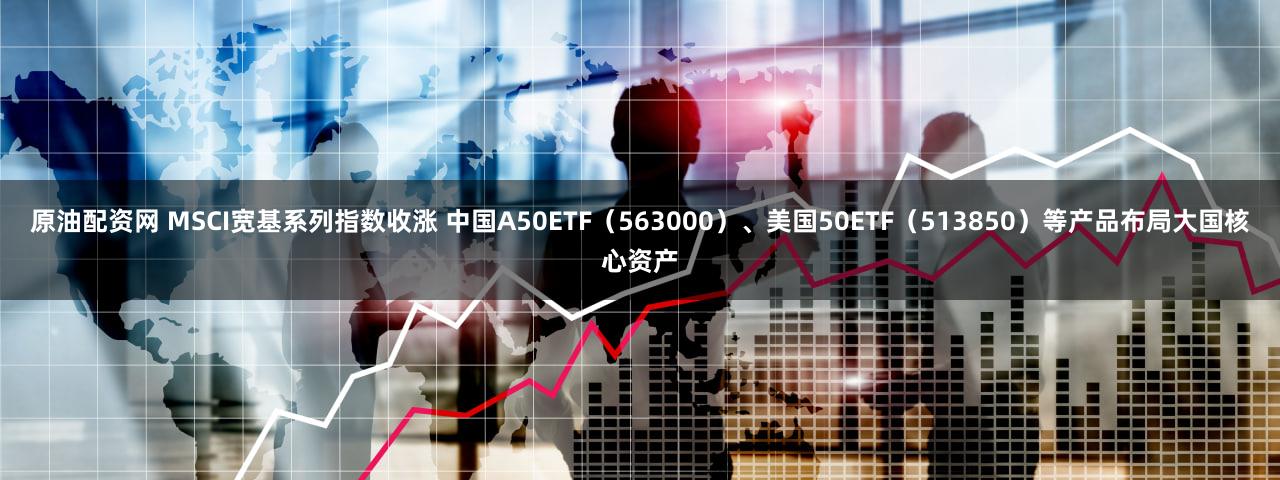 原油配资网 MSCI宽基系列指数收涨 中国A50ETF(563000)、美国50ETF(513850)等产品布局大国核心资产