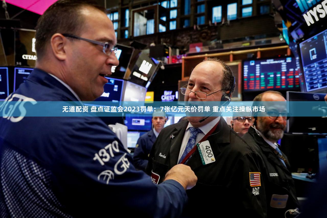 无道配资 盘点证监会2023罚单:7张亿元天价罚单 重点关注操纵市场
