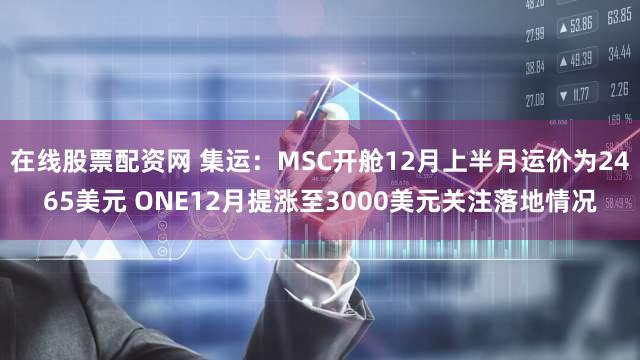 在线股票配资网 集运:MSC开舱12月上半月运价为2465美元 ONE12月提涨至3000美元关注落地情况