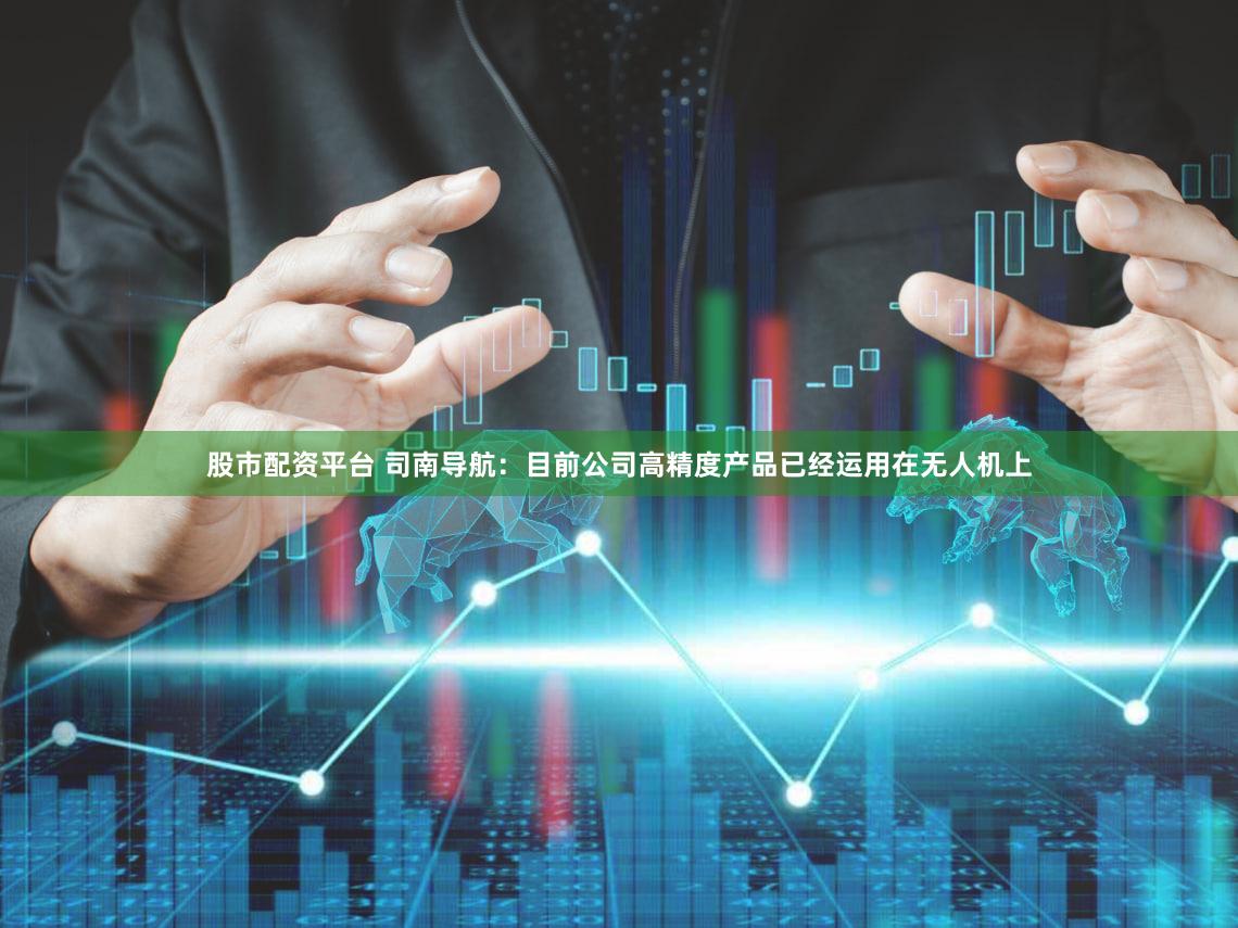 股市配资平台 司南导航：目前公司高精度产品已经运用在无人机上