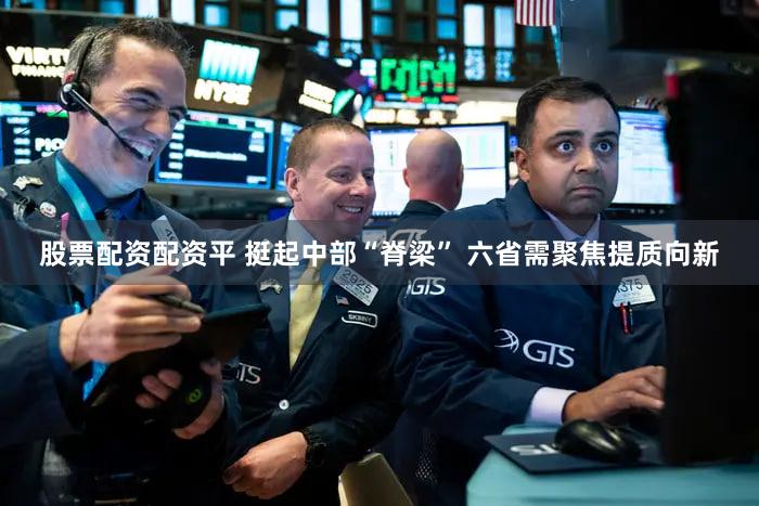 股票配资配资平 挺起中部“脊梁” 六省需聚焦提质向新