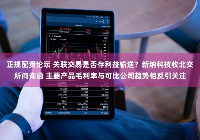 正规配资论坛 关联交易是否存利益输送？新纳科技收北交所问询函 主要产品毛利率与可比公司趋势相反引关注