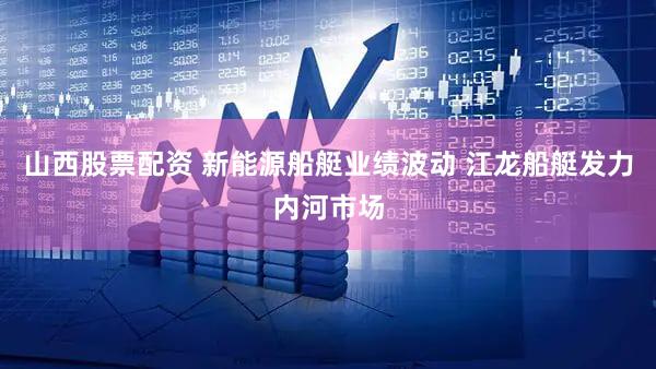 山西股票配资 新能源船艇业绩波动 江龙船艇发力内河市场