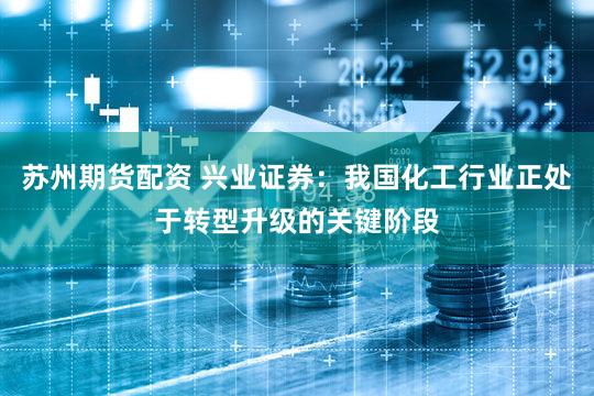 苏州期货配资 兴业证券：我国化工行业正处于转型升级的关键阶段