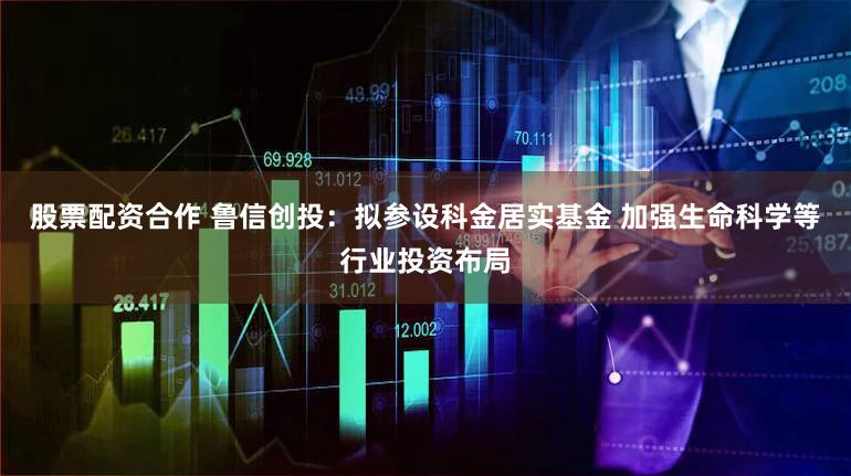股票配资合作 鲁信创投：拟参设科金居实基金 加强生命科学等行业投资布局