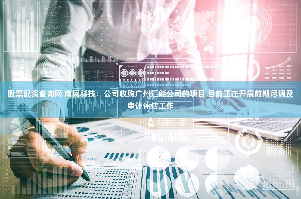 股票配资查询网 南网科技：公司收购广州汇能公司的项目 目前正在开展前期尽调及审计评估工作
