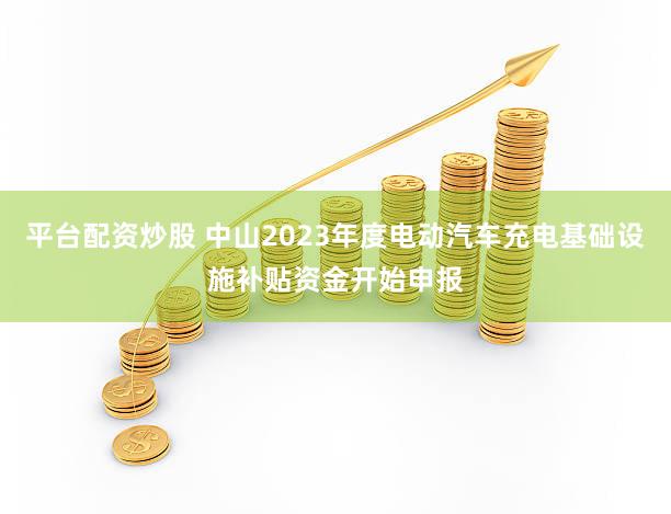 平台配资炒股 中山2023年度电动汽车充电基础设施补贴资金开始申报