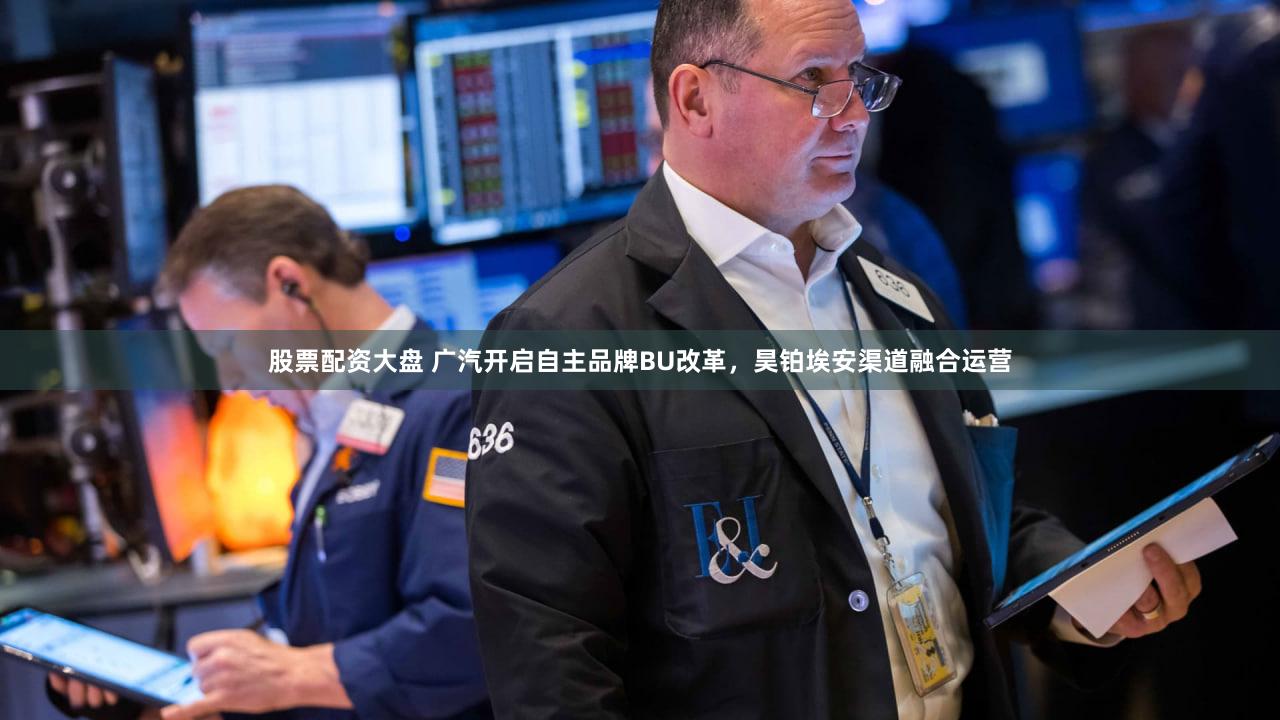 股票配资大盘 广汽开启自主品牌BU改革，昊铂埃安渠道融合运营