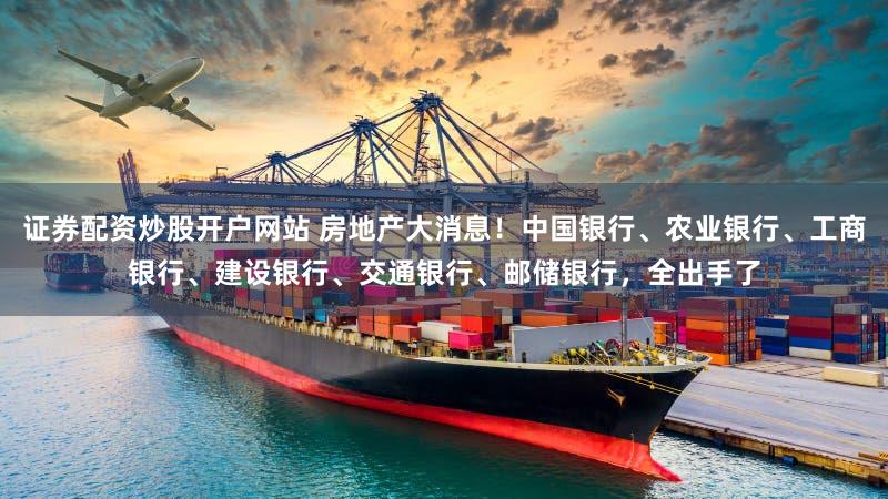 证券配资炒股开户网站 房地产大消息！中国银行、农业银行、工商银行、建设银行、交通银行、邮储银行，全出手了