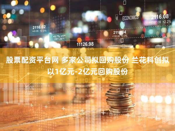 股票配资平台网 多家公司拟回购股份 兰花科创拟以1亿元-2亿元回购股份