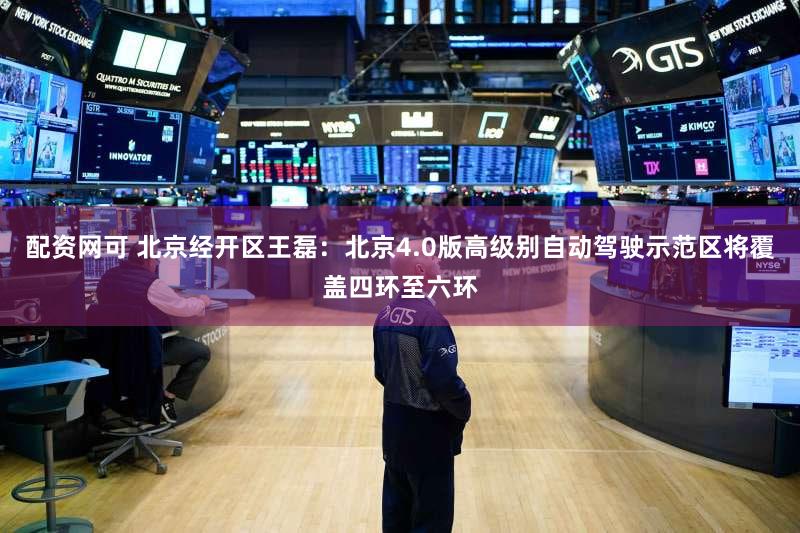 配资网可 北京经开区王磊:北京4.0版高级别自动驾驶示范区将覆盖四环至六环
