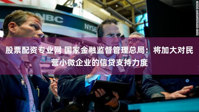 股票配资专业网 国家金融监督管理总局：将加大对民营小微企业的信贷支持力度
