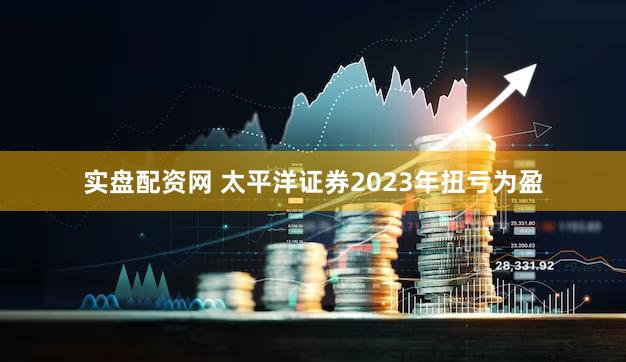 实盘配资网 太平洋证券2023年扭亏为盈