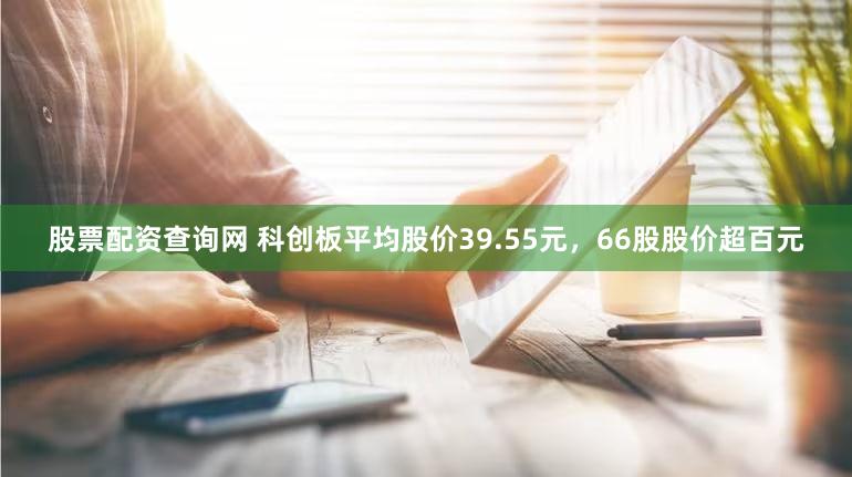股票配资查询网 科创板平均股价39.55元，66股股价超百元