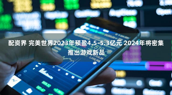 配资界 完美世界2023年预盈4.5-5.3亿元 2024年将密集推出游戏新品