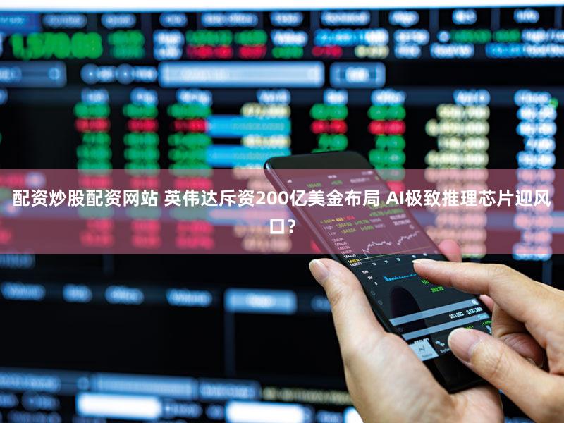 配资炒股配资网站 英伟达斥资200亿美金布局 AI极致推理芯片迎风口?