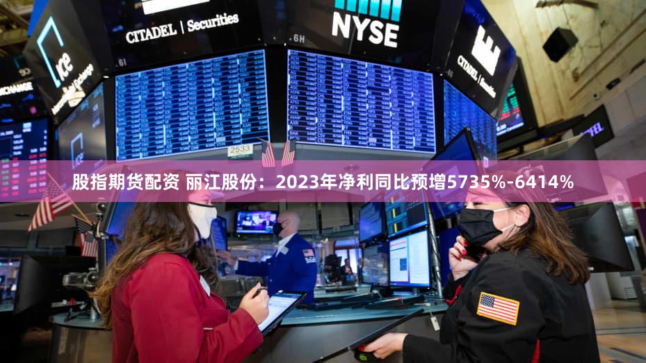 股指期货配资 丽江股份：2023年净利同比预增5735%-6414%
