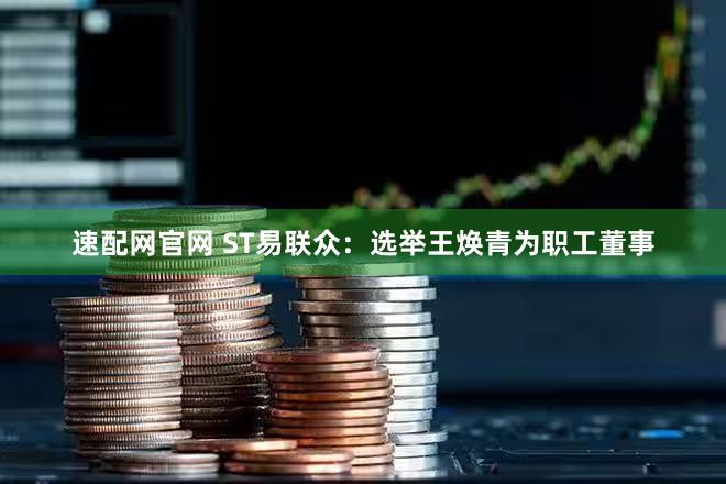 速配网官网 ST易联众：选举王焕青为职工董事