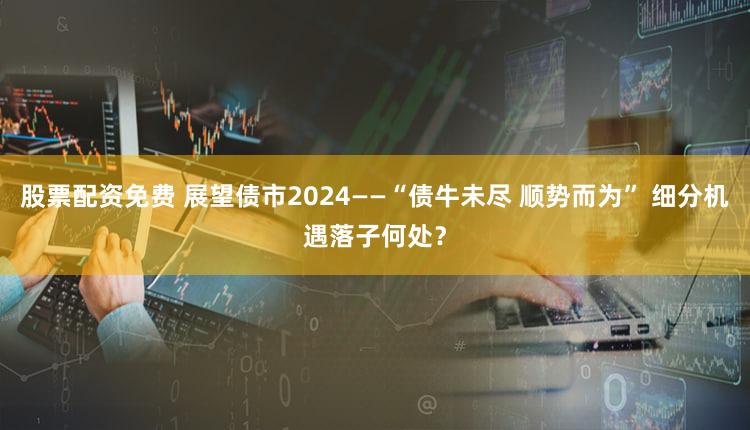 股票配资免费 展望债市2024——“债牛未尽 顺势而为” 细分机遇落子何处？