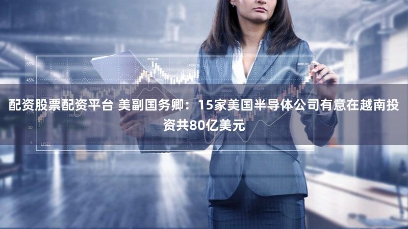 配资股票配资平台 美副国务卿：15家美国半导体公司有意在越南投资共80亿美元