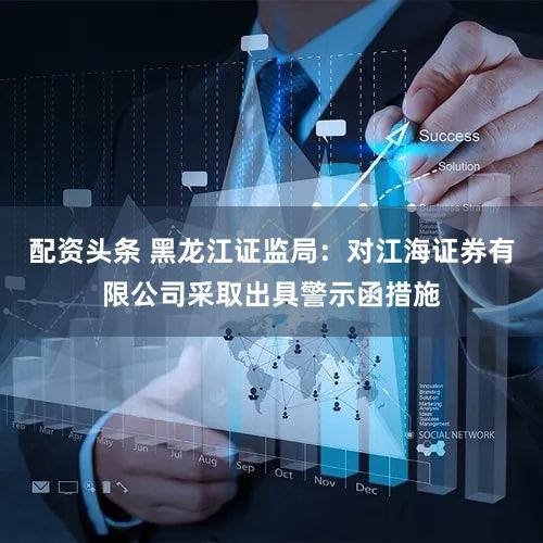 配资头条 黑龙江证监局：对江海证券有限公司采取出具警示函措施