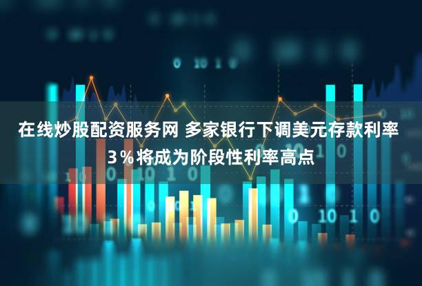 在线炒股配资服务网 多家银行下调美元存款利率 3％将成为阶段性利率高点