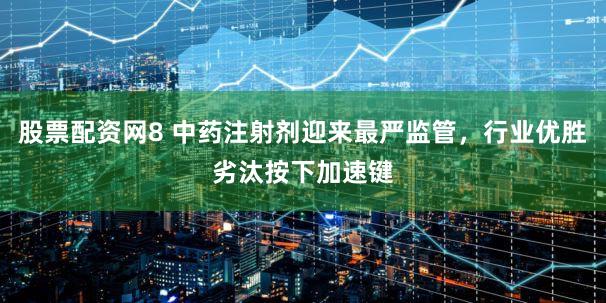 股票配资网8 中药注射剂迎来最严监管,行业优胜劣汰按下加速键