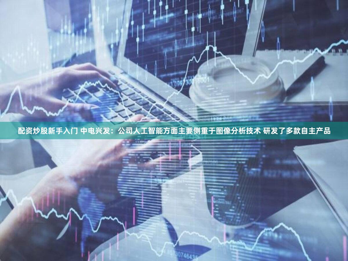 配资炒股新手入门 中电兴发：公司人工智能方面主要侧重于图像分析技术 研发了多款自主产品