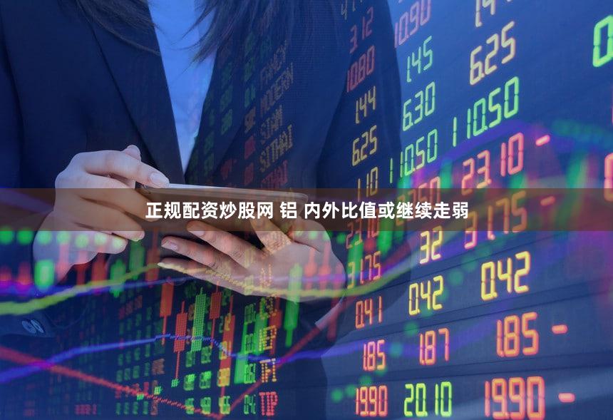 正规配资炒股网 铝 内外比值或继续走弱